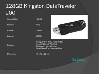 128GB Kingston DataTraveler
200
Capacidade :   128GB


Interface :    USB


Escrita :      10MB/s


Leitura :      20MB/s


               Safeguarded - Inclui Password de
               Segurança para Windows
Software :
               Enhanced - para Windows
               ReadyBoostT em sistemas Vista


Dimensões :    70 x 12 x 22 mm


                                                  Ver Produto
 