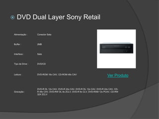    DVD Dual Layer Sony Retail

Alimentação :     Conector Sata



Buffer :          2MB



Interface :       Sata



Tipo de Drive :   DVD/CD



Leitura :         DVD-ROM 16x CAV, CD-ROM 48x CAV
                                                                             Ver Produto


                  DVD-R DL 12x CAV, DVD-R 24x CAV, DVD-R DL 12x CAV, DVD-R 24x CAV, CD-
Gravação :        R 48x CAV, DVD-RW DL 8x ZCLV, DVD-R 6x CLV, DVD-RAM 12x PCAV, CD-RW
                  32X ZCLV
 