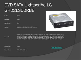DVD SATA Lightscribe LG
GH22LS50RBB
Buffer :        2MB


Interface :     SATA


LightScribe :   Sim


Leitura :       CD 48X DVD-ROM 16X DVD-RAM 12X




                CD-R (MAX) 48X CD-RW (MAX) 32X DVD-R (MAX) 22x DVD+R (MAX) 22x DVD-RW (MAX)
                6X DVD+RW (MAX) 8X DVD-RAM (MAX) 12x DVD-R DL (MAX) 16x DVD+R DL (MAX) 16x
Gravação :
                CD-R (MAX) 48X CD-RW (MAX) 32X DVD-R (MAX) 22x DVD+R (MAX) 22x DVD-RW (MAX)
                6X DVD+RW (MAX) 8X DVD-RAM (MAX) 12x DVD-R DL (MAX) 16x DVD+R DL (MAX) 16x




Acessórios :    Nero
                                                                       Ver Produto
Dimensões :     413 x 146 x 165 mm
 