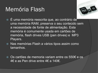 Memória Flash
   É uma memória reescrita que, ao contrário de
    uma memória RAM, preserva o seu conteúdo sem
    a necessidade de fonte de alimentação. Esta
    memória é comumente usada em cartões de
    memória, flash drives USB (pen drives) e MP3
    Players.
   Nas memórias Flash a vários tipos assim como
    tamanhos.

   Os cartões de memoria variam entre os 550€ e os
    4€ e as Pen drive entre 4€ a 140€.
 