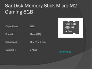 SanDisk Memory Stick Micro M2
Gaming 8GB

Capacidade :   8GB


Formato :      Micro (M2)


Dimensões :    20 x 31 x 2 mm


Garantia :     2 Anos
                                Ver Produto
 