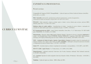 CURRICULUM VITAE
EXPERIÊNCIA PROFISSIONAL
Prestei serviço:
Companhia de Seguros LOGO (Tranquilidade) - Linha de Apoios ao Cliente, Gestão de Sinistros, backofﬁce.
20-02-2015 a 2-2-2016
NOS - Backofﬁce multi-tarefas, agendamento recolha de equipamentos, acordos de pagamentos,
conﬁrmação de dados de faturação a cliente NOS. 4-01-2014 a 02-2-2015;
PTSALES - linha comercial e Apoio ao cliente: apoio a cliente e novos clientes para serviços, universo MEO,
inbound, grupo Alfa. 17-11-2011 a 01-3-2013;
MiniSom clínica de saúde auditiva – backofﬁce/base de dados - inserções de novos clientes e marcações de
consultas de saúde auditiva para todos os consultórios do país. 1-6-2009 a 14-09-2011;
PT Comunicações/Serviço MEO – Apoio Técnico (backofﬁce, front ofﬁce, 1ª e 2.º linha técnica: TV, NET SAPO
adsl e TELEFONE ; 01-12-2008 a 15-11-2009;
Telemarketing - Youvoice; Select; BES Contact; Plurical ,Ventask– Operador de diversas campanhas Outbound de
vendas, e de divulgação para a banca CITIBANK, Barclays GEMONEY e inquéritos, NOS, EDP, DECO proteste,
Cobranças ACP. Impresa Publisching, Revista Visão; COFINA, Revista Sábado. 30-09-2009 a 30-07-2015;
TMN – Assistente de Linha de Apoio a Agentes, Lojas oﬁciais e Gestores de grandes contas de comunicações de
empresas telefone e net e Apoio a lojas oﬁciais da TMN e backofﬁce - elaboração, correcção de processos de adesão
e conﬁguração/activação de Banda Larga, 11-05-2007- 30-09-2008;
Linha CTT - Assistente Apoio ao cliente e expedição de encomendas e correspondência - 12-01-2007 a abril 2007;
ZON TV CABO - Apoio Técnico 1ª e 2ª linha técnica. 21-11-2005 a 30-12-2006;
Teleperformance - outbound comercial, Cabovisão, Zon Tvcabo, Gemoney outbound. Tele2 inbound comercial,
21-10-2005 a 30-06-2006;
3 C - Customer Operador de multi-campanha Cabovisão, Renault, Coﬁdis, CP Inbound, Televendas - 14-08-2001 a
30-9-2004;
Vodafone - Linha de Apoio ao cliente - 2000 a Maio de 2001.
 