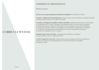 Revisor de texto para publicação em Diário da República.01-08-2000 01-01-2001;
Gerente e vendedor de Loja de Materiais diversos nas áreas das artes plásticas, na própria Faculdade
das Belas Artes de Lisboa. 13-10-2001 a 30-6-2002;
Inventário e divulgação de Espólio do Museu da Música, sobretudo relacionada com instrumentos
da considerada música antiga. Preparação e levantamento gráﬁco e de textos para um pequeno
dicionário musical para crianças, de instrumentos musicais, partindo como matriz de referencia,
a evolução das orquestras desde do renascimento até a actualidade e também efectuei trabalhos
de inventário e de catalogação de correspondência de diversos compositores portugueses
do século XX. Trabalhei em 1999, 12 meses;
Instituto Fontes Pereira de Melo – organizador de conferências e seminários
em áreas culturais e sociais. Trabalhei em 1997;
Lar Boa Vontade de Carcavelos - domicilio para pessoas portadoras de diversas deﬁciências,
prestei serviço na áreas de acompanhamento e de desenvolvimentos de actividades.
Trabalhei em 1996.
.
EXPERIÊNCIA PROFISSIONAL
Prestei serviço:
CURRICULUM VITAE
 