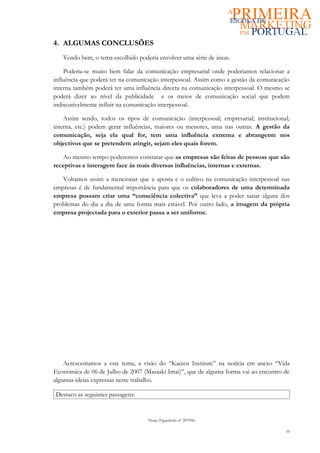4. ALGUMAS CONCLUSÕES
   Vendo bem, o tema escolhido poderia envolver uma série de áreas.

    Poderia-se muito bem falar da comunicação empresarial onde poderiamos relacionar a
influência que poderá ter na comunicação interpessoal. Assim como a gestão da comunicação
interna também poderá ter uma influência directa na comunicação interpessoal. O mesmo se
poderá dizer ao nível da publicidade e os meios de comunicação social que podem
indiscutívelmente influir na comunicação interpessoal.

    Assim sendo, todos os tipos de comunicação (interpessoal; empresarial; institucional;
interna, etc.) podem gerar influências, maiores ou menores, uma nas outras. A gestão da
comunicação, seja ela qual for, tem uma influência extrema e abrangente nos
objectivos que se pretendem atingir, sejam eles quais forem.

   Ao mesmo tempo poderemos constatar que as empresas são feitas de pessoas que são
receptivas e interagem face ás mais diversas influências, internas e externas.

   Voltamos assim a mencionar que a aposta e o cultivo na comunicação interpessoal nas
empresas é de fundamental importância para que os colaboradores de uma determinada
empresa possam criar uma “consciência colectiva” que leva a poder sanar alguns dos
problemas do dia a dia de uma forma mais estável. Por outro lado, a imagem da própria
empresa projectada para o exterior passa a ser uniforme.




    Acrescentamos a este tema, a visão do “Kaizen Institute” na notícia em anexo “Vida
Económica de 06 de Julho de 2007 (Masaaki Imai)”, que de alguma forma vai ao encontro de
algumas ideias expressas neste trabalho.

Destaco as seguintes passagens:


                                   Nuno Figueiredo nº 207056

                                                                                       10
 