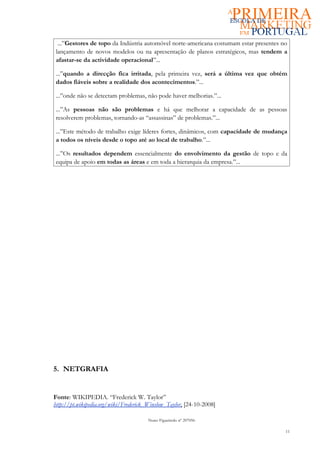 ...”Gestores de topo da Indústria automóvel norte-americana costumam estar presentes no
 lançamento de novos modelos ou na apresentação de planos estratégicos, mas tendem a
 afastar-se da actividade operacional”...

 ...”quando a direcção fica irritada, pela primeira vez, será a última vez que obtém
 dados fiáveis sobre a realidade dos acontecimentos.”...

 ...”onde não se detectam problemas, não pode haver melhorias.”...

 ...”As pessoas não são problemas e há que melhorar a capacidade de as pessoas
 resolverem problemas, tornando-as “assassinas” de problemas.”...

 ...”Este método de trabalho exige líderes fortes, dinâmicos, com capacidade de mudança
 a todos os níveis desde o topo até ao local de trabalho.”...

 ...”Os resultados dependem essencialmente do envolvimento da gestão de topo e da
 equipa de apoio em todas as áreas e em toda a hierarquia da empresa.”...




5. NETGRAFIA


Fonte: WIKIPEDIA. “Frederick W. Taylor”
http://pt.wikipedia.org/wiki/Frederick_Winslow_Taylor, [24-10-2008]

                                       Nuno Figueiredo nº 207056

                                                                                        11
 