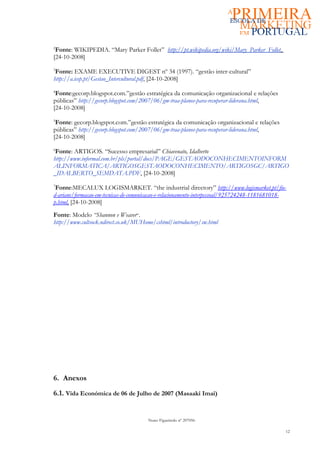 2
 Fonte: WIKIPEDIA. “Mary Parker Follet” http://pt.wikipedia.org/wiki/Mary_Parker_Follet,
[24-10-2008]
3
 Fonte: EXAME EXECUTIVE DIGEST nº 34 (1997). “gestão inter-cultural”
http://a.icep.pt/Gestao_Intercultural.pdf, [24-10-2008]
4
 Fonte:gecorp.blogspot.com.”gestão estratégica da comunicação organizacional e relações
públicas” http://gecorp.blogspot.com/2007/06/gm-traa-planos-para-recuperar-liderana.html,
[24-10-2008]
5
 Fonte: gecorp.blogspot.com.”gestão estratégica da comunicação organizacional e relações
públicas” http://gecorp.blogspot.com/2007/06/gm-traa-planos-para-recuperar-liderana.html,
[24-10-2008]
6
 Fonte: ARTIGOS. “Sucesso empresarial” Chiavenato, Idalberto
http://www.informal.com.br/pls/portal/docs/PAGE/GESTAODOCONHECIMENTOINFORM
ALINFORMATICA/ARTIGOSGESTAODOCONHECIMENTO/ARTIGOSGC/ARTIGO
_IDALBERTO_SEMDATA.PDF, [24-10-2008]
7
 Fonte:MECALUX LOGISMARKET. “the industrial directory” http://www.logismarket.pt/fio-
d-ariane/formacao-em-tecnicas-de-comunicacao-e-relacionamento-interpessoal/925724248-1181681018-
p.html, [24-10-2008]
Fonte: Modelo “Shannon e Weaver”.
http://www.cultsock.ndirect.co.uk/MUHome/cshtml/introductory/sw.html




6. Anexos

6.1. Vida Económica de 06 de Julho de 2007 (Masaaki Imai)


                                       Nuno Figueiredo nº 207056

                                                                                               12
 