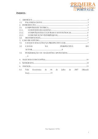 ÍNDICE:

  1. ABSTRACT.............................................................................................................…...............3
  1.1.   PALAVRAS CHAVE.........................................................................................................3
  2. INTRODUÇÃO...............................................................................................................….....3
  2.1.   COMPONENTE TEÓRICA.....................................................................….................3
  2.1.1.   CONTEXTO DA GESTÃO.....................................................................................3
  2.1.2.   COMPONENTES CULTURAIS E SOCIOLÓGICAS......................................4
  2.1.3.   COMUNICAÇÃO INTERPESSOAL....................................................................4
  2.2.   METODOLOGIA.............................................................................................................7
  3. CASO DE ESTUDO................................................................................................................7
  3.1.   CAUSAS E SOLUÇÕES NA PRESPECTIVA GM....................................................7
  3.2.        CAUSAS                                  NA                             PERSPECTIVA                                         DO
              AUTOR.....................................................................8
  3.3.        PONDERAÇÃO OU SUGESTÕES APONTADAS..................................................
              …9
  4. ALGUMAS CONCLUSÕES................................................................................................10
  5. NETGRAFIA...........................................................................................................................12
  6. ANEXOS..................................................................................................................................13
  6.1.        Vida          Económica                 de         06         de         Julho           de         2007           (Masaaki
              Imai).................................................13




                                                       Nuno Figueiredo nº 207056

                                                                                                                                              2
 
