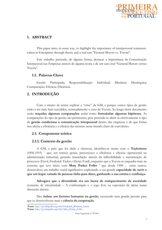 1. ABSTRACT

        This paper aims, in some way, to highlight the importance of interpersonal communi-
cation in Enterprises through theory and a real case "General Motors vs. Toyota".

       Este trabalho pretende, de alguma forma, destacar a importância da Comunicação
Interpessoal nas Empresas através de alguma teoria e de um caso real “General Motors versus
Toyota”.

    1.1. Palavras Chave
     Gestão Participada; Responsabilização                           Individual;   Distância   Hierárquica;
Comunicação; Eficácia; Eficiência.

2. INTRODUÇÃO

        Com o intuito de tentar explicar a “crise” da GM, e porque outros tipos de gestão
estão a ser mais bem sucedidos, nomeadamente o caso da Toyota. Ao longo deste documento
serão traçadas algumas comparações assim como formuladas algumas hipóteses. As
comparações do tipo de gestão são pertinentes, pois pretende-se aferir se efectivamente o tipo
de gestão condiciona a comunicação interpessoal dentro das empresas e de que forma
isso afecta a eficiência e a eficácia das mesmas neste mundo cheio de convulsões.

    2.1. Componente teórica

    2.1.1. Contexto da gestão
       A GM, e pelo que foi dado a observar, identifica-se muito com o Taylorismo
(1856-1915) 1 que, em termos gerais, preconizava a eficiência e eficácia operacional na
administração industrial, gerando insatisfação através da inflexibilidade e mecanização de
processos (Fayol, Frederick Taylor e Henry Ford), enquanto que a Toyota se enquadra mais na
corrente que teve início com Mary Parker Follet 2 que desde 1900 , entre outros,
desenvolveu um trabalho social significativo explorando a sua grande capacidade de ouvir o
que um leque variado de pessoas tinha para dizer, ganhando a sua estima e confiança.

        Advogava que a diversidade era um factor de enriquecimento da sociedade
(conceito de circularidade – A confrontação e o jogo livre na exposição de ideias numa
discussão aberta).

        Deu ênfase aos factores humanos na gestão, exercendo uma grande pressão para
que se desenvolvesse mais a ciência da cooperação.
1
Fonte: http://pt.wikipedia.org/wiki/Frederick_Winslow_Taylor
2
Fonte: http://pt.wikipedia.org/wiki/Mary_Parker_Follet
                                              Nuno Figueiredo nº 207056

                                                                                                          3
 