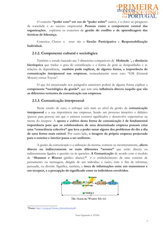 O conceito “poder com” em vez de “poder sobre” outros, é a chave ao progresso
da sociedade e ao sucesso empresarial. Pessoas como a componente central das
organizações, explorou os conceitos de gestão do conflito e de aprendizagem das
técnicas de liderança.

       Conceitos Chaves a                    reter são a Gestão Participativa e Responsabilização
Individual.

        2.1.2. Componente cultural e sociológica
        Também o estudo baseado nas 5 dimensões comparáveis de Hofstede 3, a distância
hierárquica que traduz o grau de estratificação e a forma de gerir as desigualdades e as
relações de dependência, também pode explicar, de alguma forma, a importância da
comunicação interpessoal nas empresas, nomeadamente neste caso “GM (General
Motors) versus Toyota”.

        O que foi mencionado nos parágrafos anteriores poderá de alguma forma explicar a
componente “sociológica da gestão”, que tem uma influência directa naquilo que são
as diferentes vertentes da comunicação nas empresas.

        2.1.3. Comunicação interpessoal
       Neste estudo de caso, o enfoque será mais ao nível da gestão da comunicação
interpessoal e a sua importância nas empresas. Sendo um processo iteractivo e didático
(pessoa para pessoa) em que o emissor constroi significados e desenvolve expectativas na
mente do receptor. A aposta e cultivo desta forma de comunicação é de fundamental
importância para que os colaboradores de uma determinada empresa possam criar
uma “consciência colectiva” que leva a poder sanar alguns dos problemas do dia a dia
de uma forma mais estável. Por outro lado, a imagem da própria empresa projectada
para o exterior e interior passa a ser uniforme.

        A gestão da comunicação e a utilização da mesma, correcta ou incorrectamente, afecta
directa ou indirectamente os mais diferentes “actores” que estão directa ou
indirectamente ligados á questão ou ás questões. A Comunicação de acordo com o modelo
de “Shannon e Weaver (gráfico abaixo)” é o estabelecimento de uma corrente de
pensamento ou mensagem, dirigida de um indivíduo a outro, com o fim de informar,
persuadir, ou divertir. Significa, também, a troca de informações entre um transmissor e
um receptor, e a percepção do significado entre os indivíduos envolvidos.




33
     Fonte: http://a.icep.pt/Gestao_Intercultural.pdf

                                                    Nuno Figueiredo nº 207056

                                                                                                4
 