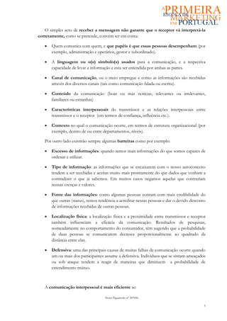 O simples acto de receber a mensagem não garante que o receptor vá interpretá-la
corretamente, como se pretende, convém ter em conta:

   •   Quem comunica com quem, e que papéis é que essas pessoas desempenham (por
       exemplo, administração e operários, gestor e subordinado).

   •   A linguagem ou o(s) símbolo(s) usados para a comunicação, e a respectiva
       capacidade de levar a informação e esta ser entendida por ambas as partes.

   •   Canal de comunicação, ou o meio empregue e como as informações são recebidas
       através dos diversos canais (tais como comunicação falada ou escrita).

   •   Conteúdo da comunicação (boas ou más notícias, relevantes ou irrelevantes,
       familiares ou estranhas)

   •   Características interpessoais do transmissor e as relações interpessoais entre
       transmissor e o receptor (em termos de confiança, influência etc.).

   •   Contexto no qual o comunicação ocorre, em termos de estrutura organizacional (por
       exemplo, dentro de ou entre departamentos, níveis).

   Por outro lado existirão sempre algumas barreiras como por exemplo:

   •   Excesso de informações: quando temos mais informações do que somos capazes de
       ordenar e utilizar.

   •   Tipo de informação: as informações que se encaixarem com o nosso autoconceito
       tendem a ser recebidas e aceitas muito mais prontamente do que dados que venham a
       contradizer o que já sabemos. Em muitos casos negamos aquelas que contrariam
       nossas crenças e valores.

   •   Fonte das informações: como algumas pessoas contam com mais credibilidade do
       que outras (status), temos tendência a acreditar nessas pessoas e dar o devido desconto
       de informações recebidas de outras pessoas.

   •   Localização física: a localização física e a proximidade entre transmissor e receptor
       também influenciam a eficácia da comunicação. Resultados de pesquisas,
       nomeadamente no comportamento do consumidor, têm sugerido que a probabilidade
       de duas pessoas se comunicarem decresce proporcionalmente ao quadrado da
       distância entre elas.

   •   Defensiva: uma das principais causas de muitas falhas de comunicação ocorre quando
       um ou mais dos participantes assume a defensiva. Indivíduos que se sintam ameaçados
       ou sob ataque tendem a reagir de maneiras que diminuem a probabilidade de
       entendimento mútuo.



   A comunicação interpessoal é mais eficiente se:

                                     Nuno Figueiredo nº 207056

                                                                                             5
 