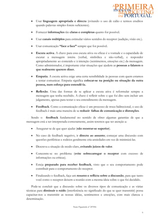 •   Usar linguagem apropriada e directa (evitando o uso de calão e termos eruditos
       quando palavras simples forem suficientes).

   •   Fornecer informações tão claras e completas quanto for possível.

   •   Usar canais múltiplos para estimular vários sentidos do receptor (audição, visão etc.).

   •   Usar comunicação “face a face” sempre que for possível.

   •   Escuta activa. A chave para essa escuta ativa ou eficaz é a vontade e a capacidade de
       escutar a mensagem inteira (verbal, simbólica e não-verbal), e responder
       apropriadamente ao conteúdo e à intenção (sentimentos, emoções etc.) da mensagem.
       Como administrador, é importante criar situações que ajudem as pessoas a falarem o
       que realmente querem dizer.

   •   Empatia. A escuta activa exige uma certa sensibilidade às pessoas com quem estamos
       a tentar comunicar. Empatia significa colocar-se na posição ou situação da outra
       pessoa, num esforço para entendê-la.

   •   Reflexão. Uma das formas de se aplicar a escuta ativa é reformular sempre a
       mensagem que tenha recebido. A chave é refletir sobre o que foi dito sem incluir um
       julgamento, apenas para testar o seu entendimento da mensagem.

   •   Feedback. Como a comunicação eficaz é um processo de troca bidirecional, o uso de
       feedback é mais uma maneira de se reduzir falhas de comunicação e distorções.

   Sendo o feedback fundamental no sentido de obter algumas garantias de que a
mensagem está a ser interpretada correctamente, assim teremos que ter atenção a:

   •   Assegurar-se de que quer ajudar (não mostrar-se superior).

   •   No caso de feedback negativo, ir directo ao assunto; começar uma discussão com
       questões periféricas e rodeios geralmente cria ansiedades em vez de minimizá-las.

   •   Descreva a situação de modo claro, evitando juízos de valor.

   •   Concentre-se no problema (evite sobrecarregar o receptor com excesso de
       informações ou críticas).

   •   Esteja preparado para receber feedback, visto que o seu comportamento pode
       contribuír para o comportamento do receptor.

   •   Finalizando o feedback, faça um resumo e reflicta sobre a discussão, para que tanto
       você como o receptor deixem a reunião com a mesma ideia sobre o que foi decidido.

    Pode-se concluír que a discussão sobre os diversos tipos de comunicação e as várias
técnicas para diminuir o ruído (interferência no significado do que se quer transmitir) possa
capacitar-nos a transmitir as nossas idéias, sentimentos e emoções, com mais clareza e
determinação.

                                     Nuno Figueiredo nº 207056

                                                                                             6
 
