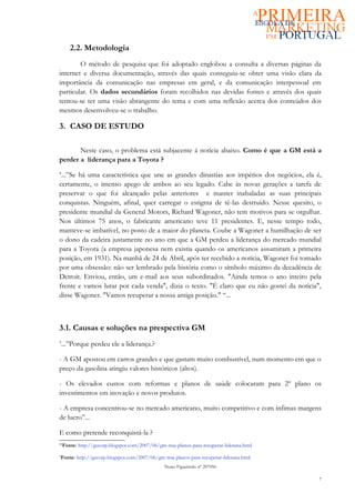 2.2. Metodologia
        O método de pesquisa que foi adoptado englobou a consulta a diversas páginas da
internet e diversa documentação, através das quais conseguiu-se obter uma visão clara da
importância da comunicação nas empresas em geral, e da comunicação interpessoal em
particular. Os dados secundários foram recolhidos nas devidas fontes e através dos quais
tentou-se ter uma visão abrangente do tema e com uma reflexão acerca dos conteúdos dos
mesmos desenvolveu-se o trabalho.

3. CASO DE ESTUDO

       Neste caso, o problema está subjacente á notícia abaixo. Como é que a GM está a
perder a liderança para a Toyota ?
4
 ...”Se há uma característica que une as grandes dinastias aos impérios dos negócios, ela é,
certamente, o imenso apego de ambos ao seu legado. Cabe às novas gerações a tarefa de
preservar o que foi alcançado pelas anteriores e manter inabaladas as suas principais
conquistas. Ninguém, afinal, quer carregar o estigma de tê-las destruído. Nesse quesito, o
presidente mundial da General Motors, Richard Wagoner, não tem motivos para se orgulhar.
Nos últimos 75 anos, o fabricante americano teve 11 presidentes. E, nesse tempo todo,
manteve-se imbatível, no posto de a maior do planeta. Coube a Wagoner a humilhação de ser
o dono da cadeira justamente no ano em que a GM perdeu a liderança do mercado mundial
para a Toyota (a empresa japonesa nem existia quando os americanos assumiram a primeira
posição, em 1931). Na manhã de 24 de Abril, após ter recebido a notícia, Wagoner foi tomado
por uma obsessão: não ser lembrado pela história como o símbolo máximo da decadência de
Detroit. Enviou, então, um e-mail aos seus subordinados. "Ainda temos o ano inteiro pela
frente e vamos lutar por cada venda", dizia o texto. "É claro que eu não gostei da notícia",
disse Wagoner. "Vamos recuperar a nossa antiga posição." “...



3.1. Causas e soluções na prespectiva GM
5
    ...”Porque perdeu ele a liderança.?

- A GM apostou em carros grandes e que gastam muito combustível, num momento em que o
preço da gasolina atingiu valores históricos (altos).

- Os elevados custos com reformas e planos de saúde colocaram para 2º plano os
investimentos em inovação e novos produtos.

- A empresa concentrou-se no mercado americano, muito competitivo e com ínfimas margens
de lucro”...

E como pretende reconquistá-la ?
44
     Fonte: http://gecorp.blogspot.com/2007/06/gm-traa-planos-para-recuperar-liderana.html
5
Fonte: http://gecorp.blogspot.com/2007/06/gm-traa-planos-para-recuperar-liderana.html
                                                  Nuno Figueiredo nº 207056

                                                                                             7
 
