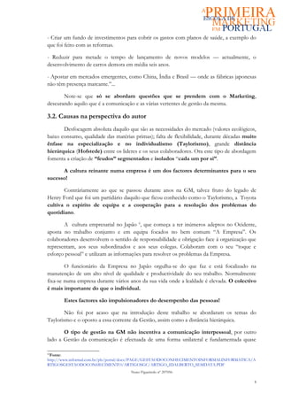 - Criar um fundo de investimentos para cobrir os gastos com planos de saúde, a exemplo do
que foi feito com as reformas.

- Reduzir para metade o tempo de lançamento de novos modelos — actualmente, o
desenvolvimento de carros demora em média seis anos.

- Apostar em mercados emergentes, como China, Índia e Brasil — onde as fábricas japonesas
não têm presença marcante.”...

       Note-se que só se abordam questões que se prendem com o Marketing,
descurando aquilo que é a comunicação e as várias vertentes de gestão da mesma.

3.2. Causas na perspectiva do autor
       Desfocagem absoluta daquilo que são as necessidades do mercado (valores ecológicos,
baixo consumo, qualidade das matérias primas); falta de flexibilidade, durante décadas muito
ênfase na especialização e no individualismo (Taylorismo), grande distância
hierárquica (Hofstede) entre os lideres e os seus colaboradores. Ora este tipo de abordagem
fomenta a criação de “feudos” segmentados e isolados “cada um por si”.

      A cultura reinante numa empresa é um dos factores determinantes para o seu
sucesso!

       Contráriamente ao que se passou durante anos na GM, talvez fruto do legado de
Henry Ford que foi um partidário daquilo que ficou conhecido como o Taylorismo, a Toyota
cultiva o espirito de equipa e a cooperação para a resolução dos problemas do
quotidiano.

       A cultura empresarial no Japão 6, que começa a ter inúmeros adeptos no Ocidente,
aposta no trabalho conjunto e em equipa focados no bem comum “A Empresa”. Os
colaboradores desenvolvem o sentido de responsabilidade e obrigação face á organização que
representam, aos seus subordinados e aos seus colegas. Colaboram com o seu “toque e
esforço pessoal” e utilizam as informações para resolver os problemas da Empresa.

        O funcionário da Empresa no Japão orgulha-se do que faz e está focalizado na
manutenção de um alto nível de qualidade e productividade do seu trabalho. Normalmente
fixa-se numa empresa durante vários anos da sua vida onde a lealdade é elevada. O colectivo
é mais importante do que o individual.

       Estes factores são impulsionadores do desempenho das pessoas!

        Não foi por acaso que na introdução deste trabalho se abordaram os temas do
Taylorismo e o oposto a essa corrente da Gestão, assim como a distância hierárquica.

       O tipo de gestão na GM não incentiva a comunicação interpessoal, por outro
lado a Gestão da comunicação é efectuada de uma forma unilateral e fundamentada quase

66
 Fonte:
http://www.informal.com.br/pls/portal/docs/PAGE/GESTAODOCONHECIMENTOINFORMALINFORMATICA/A
RTIGOSGESTAODOCONHECIMENTO/ARTIGOSGC/ARTIGO_IDALBERTO_SEMDATA.PDF
                                    Nuno Figueiredo nº 207056

                                                                                           8
 