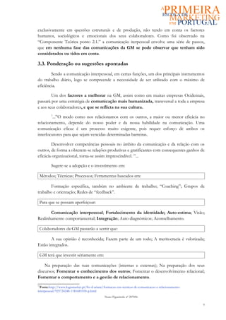 exclusivamente em questões estruturais e de produção, não tendo em conta os factores
humanos, sociológicos e emocionais dos seus colaboradores. Como foi observado na
“Componente Teórica ponto 2.1.” a comunicação iterpessoal envolve uma série de passos,
que em nenhuma fase das comunicações da GM se pode observar que tenham sido
considerados ou tidos em conta.

3.3. Ponderação ou sugestões apontadas
        Sendo a comunicação interpessoal, em certas funções, um dos principais instrumentos
do trabalho diário, logo se compreende a necessidade de ser utilizado com o máximo de
eficiência.

        Um dos factores a melhorar na GM, assim como em muitas empresas Ocidentais,
passará por uma estratégia de comunicação mais humanizada, transversal a toda a empresa
e aos seus colaboradores, e que se reflicta na sua cultura.
         7
         ...”O modo como nos relacionamos com os outros, a maior ou menor eficácia no
relacionamento, depende do nosso poder e da nossa habilidade na comunicação. Uma
comunicação eficaz é um processo muito exigente, pois requer esforço de ambos os
interlocutores para que sejam vencidas determinadas barreiras.

        Desenvolver competências pessoais no âmbito da comunicação e da relação com os
outros, de forma a obterem-se relações produtivas e gratificantes com consequentes ganhos de
eficácia organizacional, torna-se assim imprescindível. ”...

         Sugere-se a adopção e o investimento em:

 Métodos; Técnicas; Processos; Ferramentas baseados em:

        Formação específica, também no ambiente de trabalho; “Coaching”; Grupos de
trabalho e orientação; Redes de “feedback”.

 Para que se possam aperfeiçoar:

       Comunicação interpessoal; Fortalecimento da identidade; Auto-estima; Visão;
Realinhamento comportamental; Integração; Auto diagnósticos; Aconselhamento.

 Colaboradores da GM passarão a sentir que:

       A sua opinião é reconhecida; Fazem parte de um todo; A meritocracia é valorizada;
Estão integrados.

 GM terá que investir sériamente em:

    Na preparação das suas comunicações (internas e externas); Na preparação dos seus
discursos; Fomentar o conhecimento dos outros; Fomentar o desenvolvimento relacional;
Fomentar o comportamento e a gestão de relacionamento.
77
  Fonte:http://www.logismarket.pt/fio-d-ariane/formacao-em-tecnicas-de-comunicacao-e-relacionamento-
interpessoal/925724248-1181681018-p.html
                                              Nuno Figueiredo nº 207056

                                                                                                       9
 