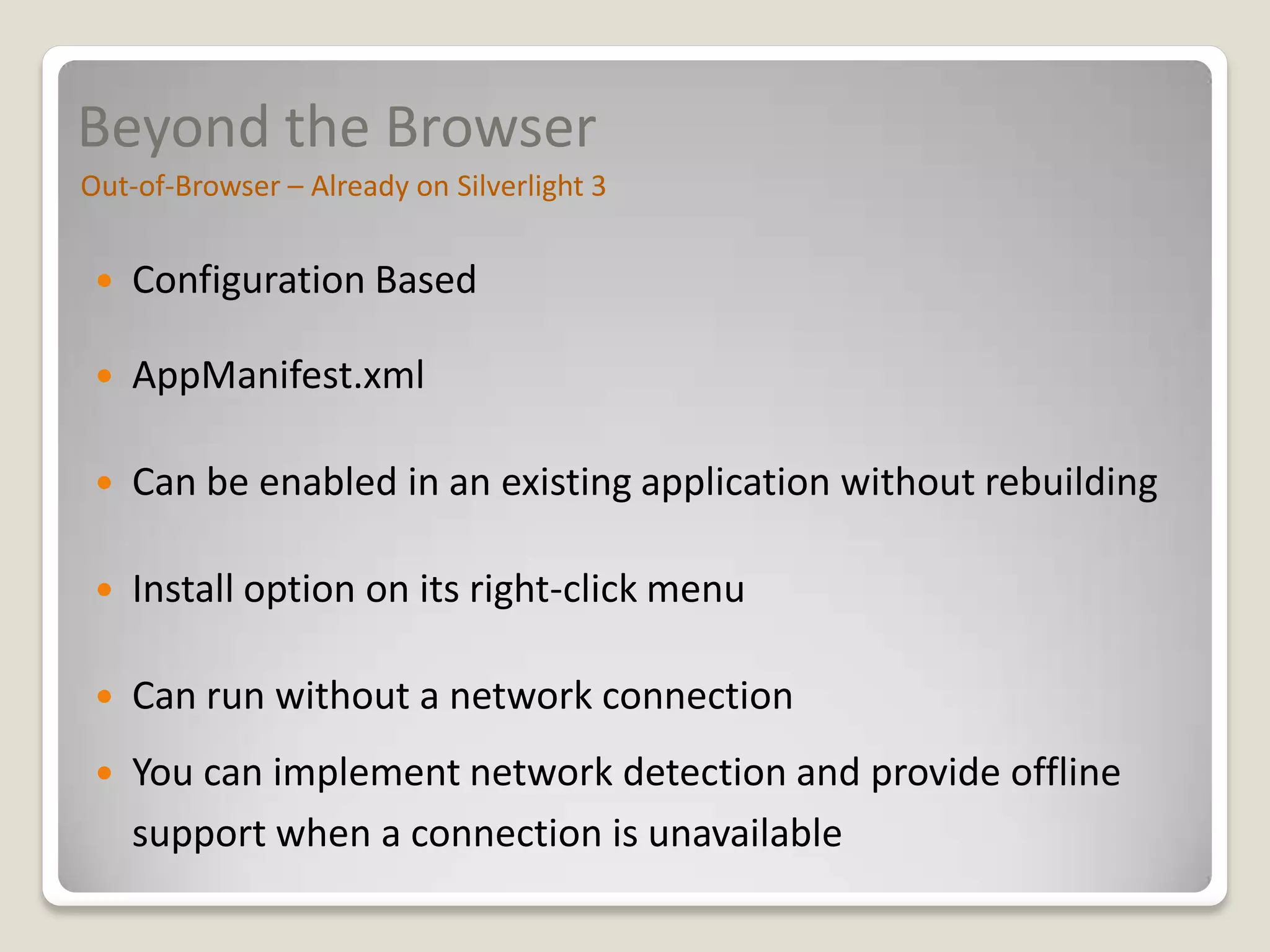 Beyond the Browser
Out-of-Browser – Already on Silverlight 3


    Configuration Based

    AppManifest.xml

    Can be enabled in an existing application without rebuilding

    Install option on its right-click menu

    Can run without a network connection
    You can implement network detection and provide offline
     support when a connection is unavailable
 