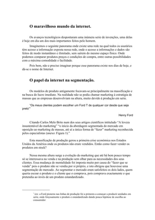 O maravilhoso mundo da internet.

      Os avanços tecnológicos despontaram uma inúmera serie de invenções, uma delas
é hoje em dia um dos mais importantes feitos pelo homem.
       Imaginemos o seguinte panorama onde existe uma rede na qual todos os usurários
têm acesso a informação exposta nessa rede, onde o acesso a informações e dados são
feitos de modo instantâneo e ilimitado, sem saírem do mesmo espaço físico. Onde
podemos comparar produtos preços e condições de compra, entre outras possibilidades
com a máxima comodidade e facilidade.
      Pois bem, não e preciso imaginar porque esse panorama existe nos dias de hoje, e
dá-se o nome de Internet.


     O papel da internet na segmentação.

     Os modelos de produto antigamente focavam-se principalmente na massificação e
na busca do lucro imediato. Na realidade não se podia chamar marketing à estratégia de
massas que as empresas desenvolviam na altura, muito devido à produção em serie.

      “Os meus clientes podem escolher um Ford T de qualquer cor desde que seja
preto”1

                                                                                        Henry Ford

      Citando Carlos Melo Brito num dos seus artigos científicos intitulado “A leveza
insustentável do marketing” “o início da abordagem segmentada do mercado em
oposição ao marketing de massas, até aí a única forma de “fazer” marketing reconhecida
pelos especialistas (anexo: Figura 1).”

     Esta massificação de produção gerou a primeira crise económica nos Estados
Unidos da América onde os produtos não eram vendidos. Então como fazer vender os
produtos em stock?

       Nessa mesma altura surge a evolução do marketing que até há bem pouco tempo
só se interessava na venda e na produção sem olhar para as necessidades dos seus
clientes. Essa mudança de mentalidade foi imposta muito por causa do “fazer que se
venda” pois o produto não se vendia por si próprio, e isto obrigou que houvesse uma
segmentação do mercado. Ao segmentar o mercado eram satisfeitos os dois lados, quem
queria escoar o produto e o cliente que o comprava, pois comprava exactamente o que
pretendia ao invés de um produto estandardizado.




        1
         (ex: a Ford pioneira nas linhas de produção foi a primeira a começar a produzir unidades em
        serie, onde forçosamente o produto e estandardizado dando pouca hipótese de escolha ao
        consumidor
 