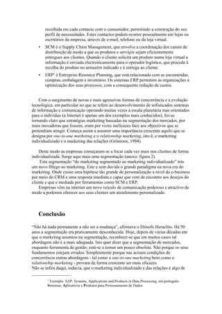 recolhida em cada contacto com o consumidor, permitindo a construção do seu
       perfil de necessidades. Estes contactos podem ocorrer pessoalmente em lojas ou
       escritórios da empresa, através de e-mail, telefone ou da loja virtual.
   •   SCM é o Supply Chain Management, que envolve a coordenação dos canais de
       distribuição de modo a que os produtos e serviços sejam eficientemente
       entregues aos clientes. Quando o cliente solicita um produto numa loja virtual a
       informação é enviada electronicamente para o operador logístico, que procede à
       recolha do produto no armazém indicado e à entrega ao cliente.
   •   ERP3 é Entreprise Resource Planning, que está relacionado com as encomendas,
       compras, embalagem e inventário. Os sistemas ERP permitem às organizações a
       optimização dos seus processos, com a consequente redução de custos.


    Com o surgimento de novas e mais agressivas formas de concorrência e a evolução
tecnológica, em particular no que se refere ao desenvolvimento de sofisticados sistemas
de informação e comunicação operando muitas vezes à escala planetária mas orientados
para o indivíduo (a Internet é apenas um dos exemplos mais conhecidos), foi-se
tornando claro que estratégias marketing baseadas na segmentação dos mercados, por
mais inovadoras que fossem, eram por vezes ineficazes face aos objectivos que se
pretendiam atingir. Começa assim a assumir uma importância crescente aquilo que se
designa por one-to-one marketing e o relationship marketing, isto é, o marketing
individualizado e o marketing das relações (Grönroos, 1994).

    Deste modo as empresas começaram-se a focar cada vez mais nos clientes de forma
individualizada. Surge aqui mais uma segmentação (anexo: figura 2).
     Esta segmentação “do marketing segmentado ao marketing individualizado” trás
um novo fôlego ao marketing. Este e sem duvida o grande paradigma na nova era do
marketing. Onde existe uma hipótese tão grande de personalização a nível do e-business
por meio do CRM e uma resposta imediata e capaz que vem de encontro aos desejos do
cliente e que e mediada por ferramentas como SCM e ERP.
    Empresas vêm na internet um novo veículo de comunicação poderoso e atractivo de
modo a poderem oferecer aos seus clientes um atendimento personalizado.



   Conclusão

“Não há nada permanente a não ser a mudança”, afirmava o filósofo Heraclito. Há 50
anos a segmentação era praticamente desconhecida. Hoje, depois de várias décadas em
que o marketing assentou na segmentação, reconhece-se que em muitos casos tal
abordagem não é a mais adequada. Isto quer dizer que a segmentação de mercados,
enquanto ferramenta de gestão, está-se a tornar um pouco obsoleta. Não porque os seus
fundamentos estejam errados. Simplesmente porque nas actuais condições de
concorrência outras abordagens - tal como o one-to-one marketing bem como o
relationship marketing - provam de forma crescente ser mais eficazes.
Não se infira daqui, todavia, que o marketing individualizado e das relações é algo de

        3
         Exemplo: SAP: Systems, Applications and Products in Data Processing, em português:
        Sistemas, Aplicativos e Produtos para Processamento de Dados
 