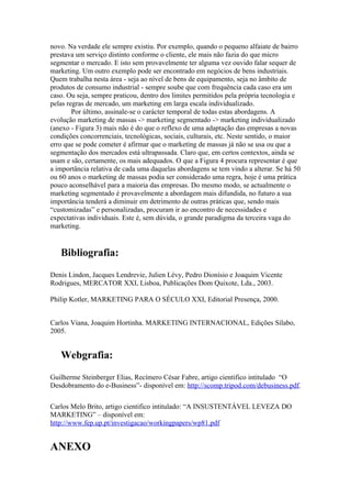 novo. Na verdade ele sempre existiu. Por exemplo, quando o pequeno alfaiate de bairro
prestava um serviço distinto conforme o cliente, ele mais não fazia do que micro
segmentar o mercado. E isto sem provavelmente ter alguma vez ouvido falar sequer de
marketing. Um outro exemplo pode ser encontrado em negócios de bens industriais.
Quem trabalha nesta área - seja ao nível de bens de equipamento, seja no âmbito de
produtos de consumo industrial - sempre soube que com frequência cada caso era um
caso. Ou seja, sempre praticou, dentro dos limites permitidos pela própria tecnologia e
pelas regras de mercado, um marketing em larga escala individualizado.
        Por último, assinale-se o carácter temporal de todas estas abordagens. A
evolução marketing de massas -> marketing segmentado -> marketing individualizado
(anexo - Figura 3) mais não é do que o reflexo de uma adaptação das empresas a novas
condições concorrenciais, tecnológicas, sociais, culturais, etc. Neste sentido, o maior
erro que se pode cometer é afirmar que o marketing de massas já não se usa ou que a
segmentação dos mercados está ultrapassada. Claro que, em certos contextos, ainda se
usam e são, certamente, os mais adequados. O que a Figura 4 procura representar é que
a importância relativa de cada uma daquelas abordagens se tem vindo a alterar. Se há 50
ou 60 anos o marketing de massas podia ser considerado uma regra, hoje é uma prática
pouco aconselhável para a maioria das empresas. Do mesmo modo, se actualmente o
marketing segmentado é provavelmente a abordagem mais difundida, no futuro a sua
importância tenderá a diminuir em detrimento de outras práticas que, sendo mais
“customizadas” e personalizadas, procuram ir ao encontro de necessidades e
expectativas individuais. Este é, sem dúvida, o grande paradigma da terceira vaga do
marketing.


   Bibliografia:
Denis Lindon, Jacques Lendrevie, Julien Lévy, Pedro Dionísio e Joaquim Vicente
Rodrigues, MERCATOR XXI, Lisboa, Publicações Dom Quixote, Lda., 2003.

Philip Kotler, MARKETING PARA O SÉCULO XXI, Editorial Presença, 2000.


Carlos Viana, Joaquim Hortinha. MARKETING INTERNACIONAL, Edições Sílabo,
2005.


   Webgrafia:
Guilherme Steinberger Elias, Recímero César Fabre, artigo cientifico intitulado “O
Desdobramento do e-Business”- disponível em: http://scomp.tripod.com/debusiness.pdf.

Carlos Melo Brito, artigo cientifico intitulado: “A INSUSTENTÁVEL LEVEZA DO
MARKETING” – disponível em:
http://www.fep.up.pt/investigacao/workingpapers/wp81.pdf


ANEXO
 
