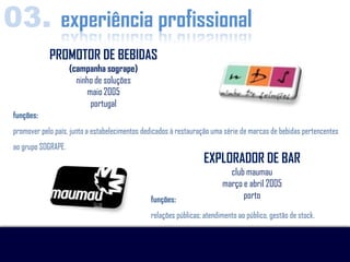 03. experiência profissional
             PROMOTOR DE BEBIDAS
                     (campanha sogrape)
                       ninho de soluções
                          maio 2005
                           portugal
 funções:
 promover pelo país, junto a estabelecimentos dedicados à restauração uma série de marcas de bebidas pertencentes
 ao grupo SOGRAPE.
                                                                   EXPLORADOR DE BAR
                                                                           club maumau
                                                                         março e abril 2005
                                                funções:                       porto

                                                relações públicas; atendimento ao público, gestão de stock.
 
