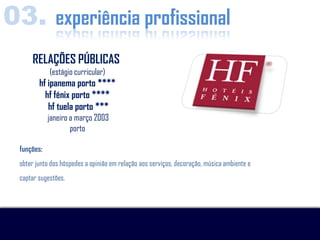 03. experiência profissional
      RELAÇÕES PÚBLICAS
             (estágio curricular)
         hf ipanema porto ****
           hf fénix porto ****
            hf tuela porto ***
             janeiro a março 2003
                     porto

  funções:
  obter junto dos hóspedes a opinião em relação aos serviços, decoração, música ambiente e
  captar sugestões.
 