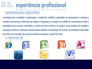 03. experiência profissional
  competências adquiridas
orientação para resultados | organização e método de trabalho | capacidade de ajustamento à mudança |
relações interpessoais | liderança de equipas | integração em equipas de trabalho de constituição variada |
capacidade para executar actividades e tarefas de forma crítica e de sugerir novas práticas de trabalho |
actuação proactiva e autónoma | apresentações públicas | organização de eventos | criatividade | capacidade
para lidar com situações de pressão | vendas/promoções | gestão de stock
   e domínio de
 