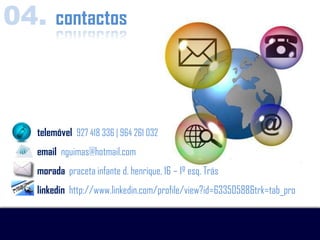 04. contactos



   telemóvel 927 418 336 | 964 261 032
   email nguimas@hotmail.com
   morada praceta infante d. henrique, 16 – 1º esq. Trás
   linkedin http://www.linkedin.com/profile/view?id=63350588&trk=tab_pro
 