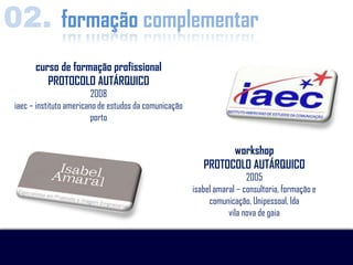02. formação complementar
       curso de formação profissional
          PROTOCOLO AUTÁRQUICO
                          2008
 iaec – instituto americano de estudos da comunicação
                          porto


                                                                 workshop
                                                           PROTOCOLO AUTÁRQUICO
                                                                         2005
                                                        isabel amaral – consultoria, formação e
                                                             comunicação, Unipessoal, lda
                                                                   vila nova de gaia
 