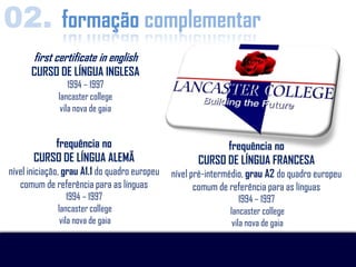 02. formação complementar
       first certificate in english
      CURSO DE LÍNGUA INGLESA
                  1994 – 1997
              lancaster college
               vila nova de gaia


           frequência no                                    frequência no
       CURSO DE LÍNGUA ALEMÃ                          CURSO DE LÍNGUA FRANCESA
nível iniciação, grau A1.1 do quadro europeu   nível pré-intermédio, grau A2 do quadro europeu
   comum de referência para as línguas                comum de referência para as línguas
                  1994 – 1997                                      1994 – 1997
              lancaster college                                lancaster college
               vila nova de gaia                                vila nova de gaia
 
