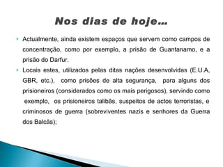 Nos dias de hoje… Actualmente, ainda existem espaços que servem como campos de concentração, como por exemplo, a prisão de Guantanamo, e a prisão do Darfur. Locais estes, utilizados pelas ditas nações desenvolvidas (E.U.A, GBR, etc.),  como prisões de alta segurança,  para alguns dos prisioneiros (considerados como os mais perigosos), servindo como  exemplo,  os prisioneiros talibãs, suspeitos de actos terroristas, e criminosos de guerra (sobreviventes nazis e senhores da Guerra dos Balcãs);  