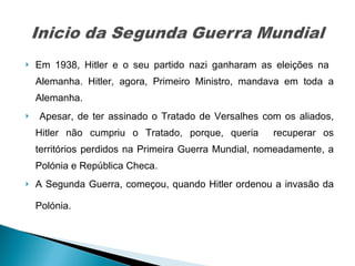 Em 1938, Hitler e o seu partido nazi ganharam as eleições na  Alemanha. Hitler, agora, Primeiro Ministro, mandava em toda a Alemanha. Apesar, de ter assinado o Tratado de Versalhes com os aliados, Hitler não cumpriu o Tratado, porque, queria  recuperar os territórios perdidos na Primeira Guerra Mundial, nomeadamente, a Polónia e República Checa.  A Segunda Guerra, começou, quando Hitler ordenou a invasão da Polónia.  