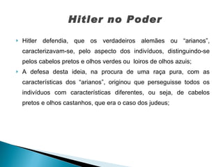 Hitler defendia, que os verdadeiros alemães ou “arianos”, caracterizavam-se, pelo aspecto dos indivíduos, distinguindo-se pelos cabelos pretos e olhos verdes ou  loiros de olhos azuis; A defesa desta ideia, na procura de uma raça pura, com as características dos “arianos”, originou que perseguisse todos os indivíduos com características diferentes, ou seja, de cabelos pretos e olhos castanhos, que era o caso dos judeus; Hitler no Poder 