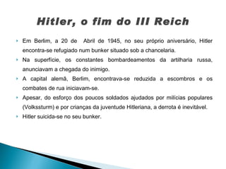 Em Berlim, a 20 de  Abril de 1945, no seu próprio aniversário, Hitler encontra-se refugiado num bunker situado sob a chancelaria.  Na superfície, os constantes bombardeamentos da artilharia russa, anunciavam a chegada do inimigo.  A capital alemã, Berlim, encontrava-se reduzida a escombros e os combates de rua iniciavam-se.  Apesar, do esforço dos poucos soldados ajudados por milícias populares (Volkssturm) e por crianças da juventude Hitleriana, a derrota é inevitável.  Hitler suicida-se no seu bunker.  Hitler, o fim do III Reich 