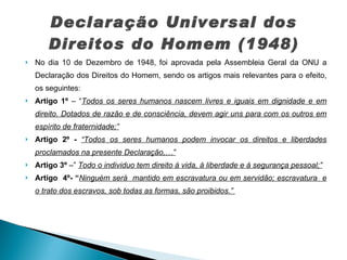 Declaração Universal dos Direitos do Homem (1948) No dia 10 de Dezembro de 1948, foi aprovada pela Assembleia Geral da ONU a Declaração dos Direitos do Homem, sendo os artigos mais relevantes para o efeito, os seguintes: Artigo 1º  – “ Todos os seres humanos nascem livres e iguais em dignidade e em direito. Dotados de razão e de consciência, devem agir uns para com os outros em espírito de fraternidade;” Artigo 2º -  “Todos os seres humanos podem invocar os direitos e liberdades proclamados na presente Declaração,…” Artigo 3º  –”  Todo o individuo tem direito á vida, à liberdade e à segurança pessoal;” Artigo  4º- “ Ninguém será  mantido em escravatura ou em servidão; escravatura  e o trato dos escravos, sob todas as formas, são proibidos.”   