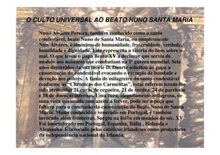 O CULTO UNIVERSAL AO BEATO NUNO SANTA MARIA

   Nuno Álvares Pereira, também conhecido como o santo
   condestável, beato Nuno de Santa Maria, ou simplesmente
   Nun’Álvares, é sinónimo de humanidade, fraternidade, verdade,
   humildade e dignidade. Este representa a vitória do bem sobre o
   mal. O que levou o papa Bento XV a declarar que servia de
   modelo aos militares que combatiam na 1ª guerra mundial. Sete
   anos decorridos da sua morte D. Duarte solicitou ao papa a
   canonização do condestável evocando o exemplo de bondade e
   devoção aos pobres. A fama de milagreiro do santo condestável
   conforme as “Chronicas dos Carmelitas”, estas referem terem-lhe
   sido atribuídas 21 curas de cegueira, 21 de surdez, 24 de parelesia
   e 18 de doenças internas. Uma cura, alegadamente milagrosa, de
   uma vista queimada com azeite a ferver, pode ser a peça que
   faltava para a conclusão da canonização do Beato Nuno de Santa
   Maria. Muito conhecido e venerado em Portugal, é também
   invocado além fronteiras. Surgiu na Itália em meados do séc. XV.
   Foi imortalizado em Portugal, Espanha, Itália , Holanda e
   Alemanha. É invocado pelos católicos irlandeses como protectores
   da independência nacional da Irlanda.
 