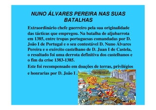 NUNO ÁLVARES PEREIRA NAS SUAS
           BATALHAS
Extraordinário chefe guerreiro pela sua originalidade
das tácticas que empregou. Na batalha de aljubarrota
em 1385, entre tropas portuguesas comandadas por D.
João I de Portugal e o seu contestável D. Nuno Álvares
Pereira e o exército castelhano de D. Juan I de Castela,
o resultado foi uma derrota definitiva dos castelhanos e
o fim da crise 1383-1385.
Este foi recompensado em doações de terras, privilégios
e honrarias por D. João I .
 