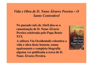 Vida e Obra de D. Nuno Álvares Pereira – O
            Santo Contestável

 No passado mês de Abril deu-se a
 canonização de D. Nuno Álvares
 Pereira celebrada pelo Papa Bento
 XVI.
 A editora Via Occidentalis relembra a
 vida e obra deste homem, numa
 apaixonante e completa biografia
 alguma vez publicada a cerca de D.
 Nuno Álvares Pereira.
 