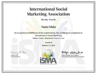 International Social
Marketing Association
Hereby Awards
In recognition of fulfillment of the requirements, the certificate of completion in
Introduction to Social Marketing
Online Course | Instructor: Nancy R. Lee
Granted
January 8, 2021
Diogo Veríssimo, Vice President
International Social Marketing Association
Nancy R. Lee,
Course Instructor
Nuno Maia
 