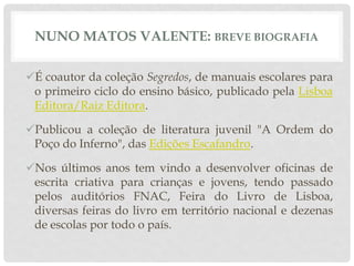 NUNO MATOS VALENTE: BREVE BIOGRAFIA
É coautor da coleção Segredos, de manuais escolares para
o primeiro ciclo do ensino básico, publicado pela Lisboa
Editora/Raiz Editora.
Publicou a coleção de literatura juvenil "A Ordem do
Poço do Inferno", das Edições Escafandro.
Nos últimos anos tem vindo a desenvolver oficinas de
escrita criativa para crianças e jovens, tendo passado
pelos auditórios FNAC, Feira do Livro de Lisboa,
diversas feiras do livro em território nacional e dezenas
de escolas por todo o país.
 