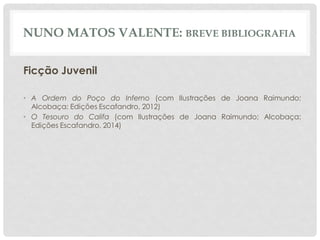 NUNO MATOS VALENTE: BREVE BIBLIOGRAFIA
Ficção Juvenil
• A Ordem do Poço do Inferno (com Ilustrações de Joana Raimundo;
Alcobaça: Edições Escafandro, 2012)
• O Tesouro do Califa (com Ilustrações de Joana Raimundo; Alcobaça:
Edições Escafandro, 2014)
 