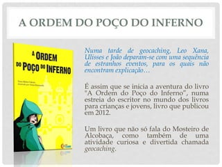 A ORDEM DO POÇO DO INFERNO
Numa tarde de geocaching, Leo Xana,
Ulisses e João deparam-se com uma sequência
de estranhos eventos, para os quais não
encontram explicação…
É assim que se inicia a aventura do livro
"A Ordem do Poço do Inferno”, numa
estreia do escritor no mundo dos livros
para crianças e jovens, livro que publicou
em 2012.
Um livro que não só fala do Mosteiro de
Alcobaça, como também de uma
atividade curiosa e divertida chamada
geocaching.
 
