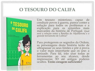 O TESOURO DO CALIFA
Um tesouro misterioso, capaz de
conduzir povos à guerra, parece conter a
solução para todos os problemas e a
explicação para os episódios mais
marcantes da história de Portugal. Qual
será a relação entre a Batalha de Aljubarrota e o
grande terramoto de Lisboa?
Para protegerem os segredos da Ordem,
as personagens desta história terão de
ultrapassar os seus limites e pôr à prova
o valor mais importante que os une: a
amizade. Para tal, irão usar todas as
ferramentas ao seu alcance, desde
impressoras 3D até antigos poderes
ocultos. Terão coragem suficiente?
 