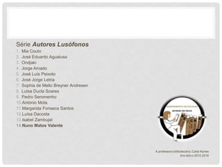 Série Autores Lusófonos
1. Mia Couto
2. José Eduardo Agualusa
3. Ondjaki
4. Jorge Amado
5. José Luís Peixoto
6. José Jorge Letria
7. Sophia de Mello Breyner Andresen
8. Luísa Ducla Soares
9. Pedro Seromenho
10.António Mota
11.Margarida Fonseca Santos
12.Luísa Dacosta
13.Isabel Zambujal
14.Nuno Matos Valente
A professora bibliotecária, Carla Nunes
Ano letivo 2015.2016
 