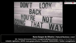 Nuno Gaspar de Oliveira | Natural Business | CIGEST
ISG – Business & Economics School | nunogoliveira@cigest.ensinus.pt | Telefone: 21 751 37 00 ext. 127
Linkedin: ngoliveira | SKYPE: nuno.gaspar.oliveira | Facebook: NGOLIVEIRA | Twitter: nunogoliveira
Natural Business®
 