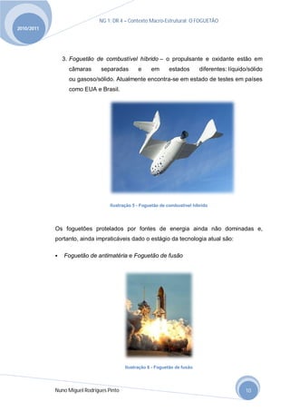 NG 1; DR 4 – Contexto Macro-Estrutural; O FOGUETÃO
2010/2011




                3. Foguetão de combustível híbrido – o propulsante e oxidante estão em
                  câmaras      separadas        e     em      estados        diferentes: líquido/sólido
                  ou gasoso/sólido. Atualmente encontra-se em estado de testes em países
                  como EUA e Brasil.




                                   Ilustração 5 - Foguetão de combustível híbrido




            Os foguetões protelados por fontes de energia ainda não dominadas e,
            portanto, ainda impraticáveis dado o estágio da tecnologia atual são:

               Foguetão de antimatéria e Foguetão de fusão




                                          Ilustração 6 - Foguetão de fusão




            Nuno Miguel Rodrigues Pinto                                                         10
 