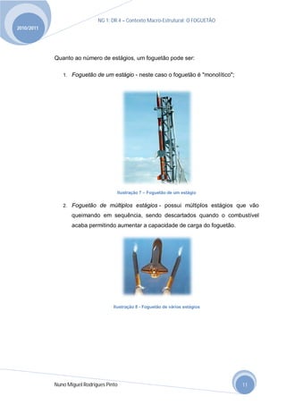 NG 1; DR 4 – Contexto Macro-Estrutural; O FOGUETÃO
2010/2011




            Quanto ao número de estágios, um foguetão pode ser:

               1. Foguetão de um estágio - neste caso o foguetão é "monolítico";




                                      Ilustração 7 – Foguetão de um estágio


               2. Foguetão de múltiplos estágios - possui múltiplos estágios que vão

                   queimando em sequência, sendo descartados quando o combustível
                   acaba permitindo aumentar a capacidade de carga do foguetão.




                                     Ilustração 8 - Foguetão de vários estágios




            Nuno Miguel Rodrigues Pinto                                            11
 