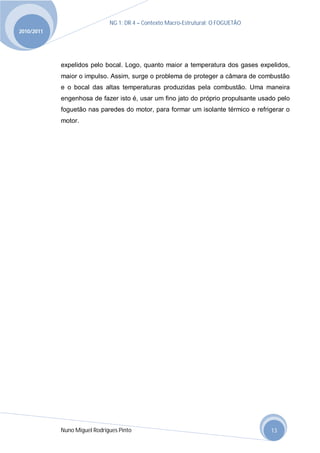 NG 1; DR 4 – Contexto Macro-Estrutural; O FOGUETÃO
2010/2011




            expelidos pelo bocal. Logo, quanto maior a temperatura dos gases expelidos,
            maior o impulso. Assim, surge o problema de proteger a câmara de combustão
            e o bocal das altas temperaturas produzidas pela combustão. Uma maneira
            engenhosa de fazer isto é, usar um fino jato do próprio propulsante usado pelo
            foguetão nas paredes do motor, para formar um isolante térmico e refrigerar o
            motor.




            Nuno Miguel Rodrigues Pinto                                            13
 