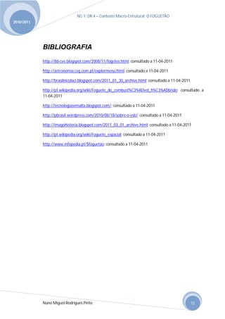 NG 1; DR 4 – Contexto Macro-Estrutural; O FOGUETÃO
2010/2011




            BIBLIOGRAFIA
            http://8d-cve.blogspot.com/2008/11/fogetes.html; consultado a 11-04-2011

            http://astronomia.cvg.com.pt/explormenu.html; consultado a 11-04-2011

            http://brasilnicolaci.blogspot.com/2011_01_30_archive.html; consultado a 11-04-2011

            http://pt.wikipedia.org/wiki/Foguete_de_combust%C3%ADvel_h%C3%ADbrido; consultado a
            11-04-2011

            http://tecnologiasemalta.blogspot.com/; consultado a 11-04-2011

            http://pbrasil.wordpress.com/2010/08/18/sobre-o-vsb/; consultado a 11-04-2011

            http://imagohistoria.blogspot.com/2011_03_01_archive.html; consultado a 11-04-2011

            http://pt.wikipedia.org/wiki/Foguete_espacial; consultado a 11-04-2011

            http://www.infopedia.pt/$foguetao; consultado a 11-04-2011




            Nuno Miguel Rodrigues Pinto                                                           15
 