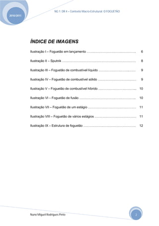 NG 1; DR 4 – Contexto Macro-Estrutural; O FOGUETÃO
2010/2011




            ÍNDICE DE IMAGENS
            Ilustração I – Foguetão em lançamento ……………………………………….                      6

            Ilustração II – Sputnik ……………………………………………………………                             8

            Ilustração III – Foguetão de combustível líquido ………………………..……              9

            Ilustração IV – Foguetão de combustível sólido ………………………………                 9

            Ilustração V – Foguetão de combustível híbrido ……………………………... 10

            Ilustração VI – Foguetão de fusão ……………………………………………..                      10

            Ilustração VII – Foguetão de um estágio ………………………………………                    11

            Ilustração VIII – Foguetão de vários estágios ………………………………… 11

            Ilustração IX – Estrutura de foguetão ………………………………………….                    12




            Nuno Miguel Rodrigues Pinto                                            2
 