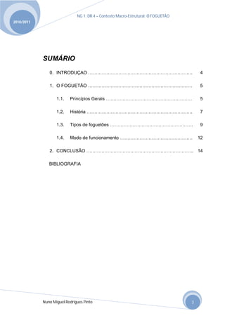NG 1; DR 4 – Contexto Macro-Estrutural; O FOGUETÃO
2010/2011




            SUMÁRIO
               0. INTRODUÇAO ……………………………………………………………                                    4

               1. O FOGUETÃO ……………………………………………………………                                    5

                   1.1.   Princípios Gerais …………………………………………………                         5

                   1.2.   História …………………………………………………………….                             7

                   1.3.   Tipos de foguetões ……………………………………………….                        9

                   1.4.   Modo de funcionamento …………………………………………                       12

               2. CONCLUSÃO …………………………………………………………….. 14

               BIBLIOGRAFIA




            Nuno Miguel Rodrigues Pinto                                            3
 