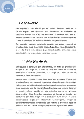 NG 1; DR 4 – Contexto Macro-Estrutural; O FOGUETÃO
2010/2011




                1. O FOGUETÃO
            Um foguetão é uma máquina que se desloca expelindo atrás de si
            um fluxo de gás a alta velocidade. Por conservação da quantidade de
            movimento (massa multiplicada por velocidade), o foguetão desloca-se no
            sentido contrário com velocidade tal que, multiplicada pela massa do foguetão,
            o valor da quantidade de movimento é igual ao dos gases expelidos.

            Por extensão, o veículo, geralmente espacial, que possui motor(es) de
            propulsão deste tipo é denominado foguete, foguetão ou míssil. Normalmente,
            o seu objectivo é enviar objectos (especialmente satélites artificiais e sondas
            espaciais) e/ou naves espaciais e homens ao espaço.




                   1.1. Princípios Gerais
            Um foguetão é constituído por uma estrutura, um motor de propulsão por
            reacção e uma carga útil. A estrutura serve para conter os tanques de
            combustível e oxidante (comburente) e a carga útil. Chama-se também
            foguetão ao motor de propulsão.

            Existem várias formas de forçar os gases de escape para fora do foguetão com
            energia suficiente para conseguir propulsionar o foguetão para a frente. O tipo
            mais comum, que inclui todos os foguetões espaciais que existem actualmente
            e que voaram até hoje, é o chamado foguetão químico, que funciona libertando
            a   energia    química    contida   no   seu combustível através       de   processo
            de combustão. Estes foguetões necessitam de transportar também um
            comburente para fazer reagir com o combustível. Esta mistura de gases
            sobreaquecidos é depois expandida numa tubagem divergente, a tubagem de
            Laval também conhecida como tubo de Bell, de forma a direccionar o gás em
            expansão para trás, e assim conseguir propulsionar o foguetão para a frente.



            Nuno Miguel Rodrigues Pinto                                                   5
 
